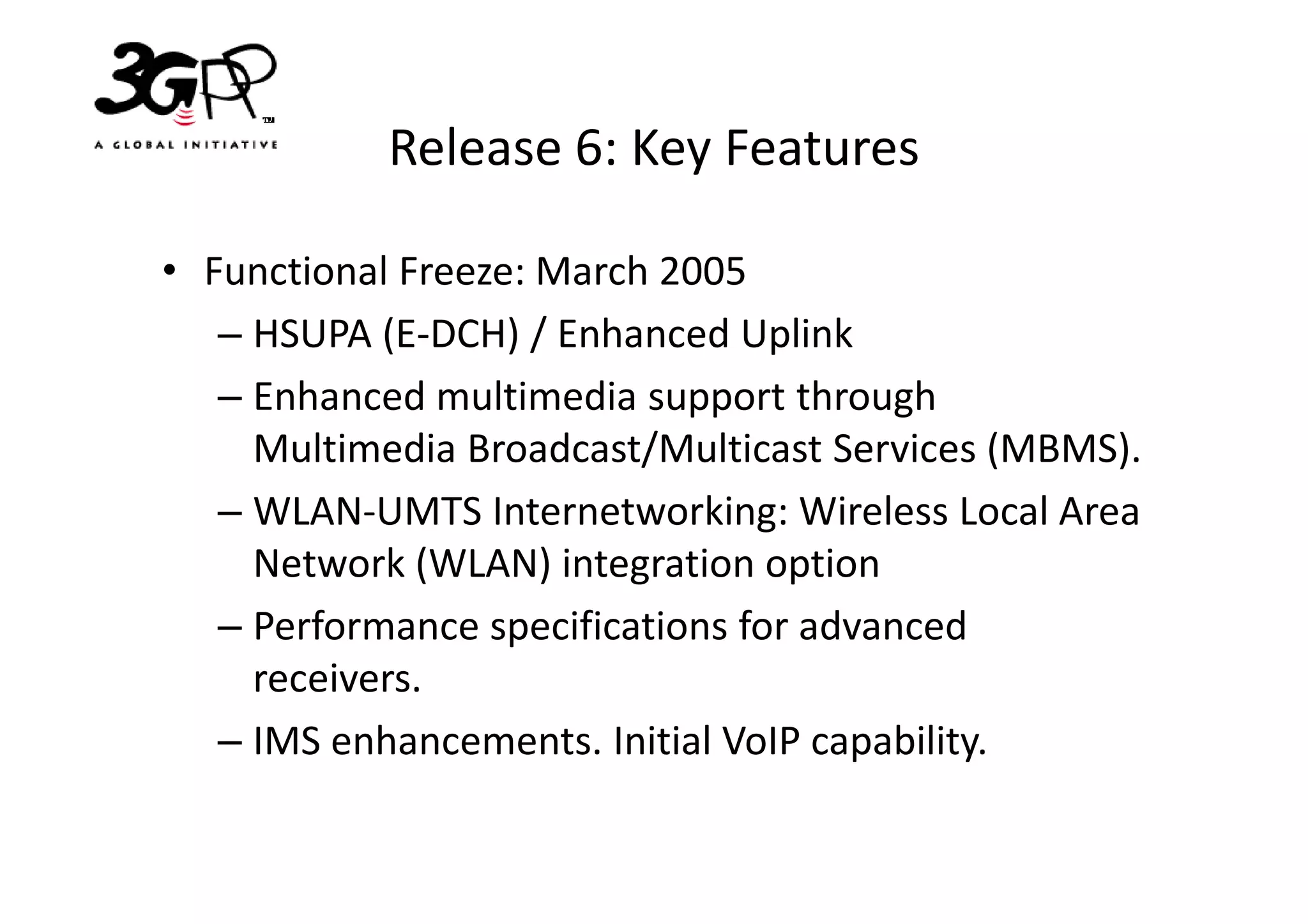 Release 6: Key Features

• Functional Freeze: March 2005
   – HSUPA (E-DCH) / Enhanced Uplink
   – Enhanced multimedia support through
     Multimedia Broadcast/Multicast Services (MBMS).
   – WLAN-UMTS Internetworking: Wireless Local Area
     Network (WLAN) integration option
   – Performance specifications for advanced
     receivers.
   – IMS enhancements. Initial VoIP capability.
 
