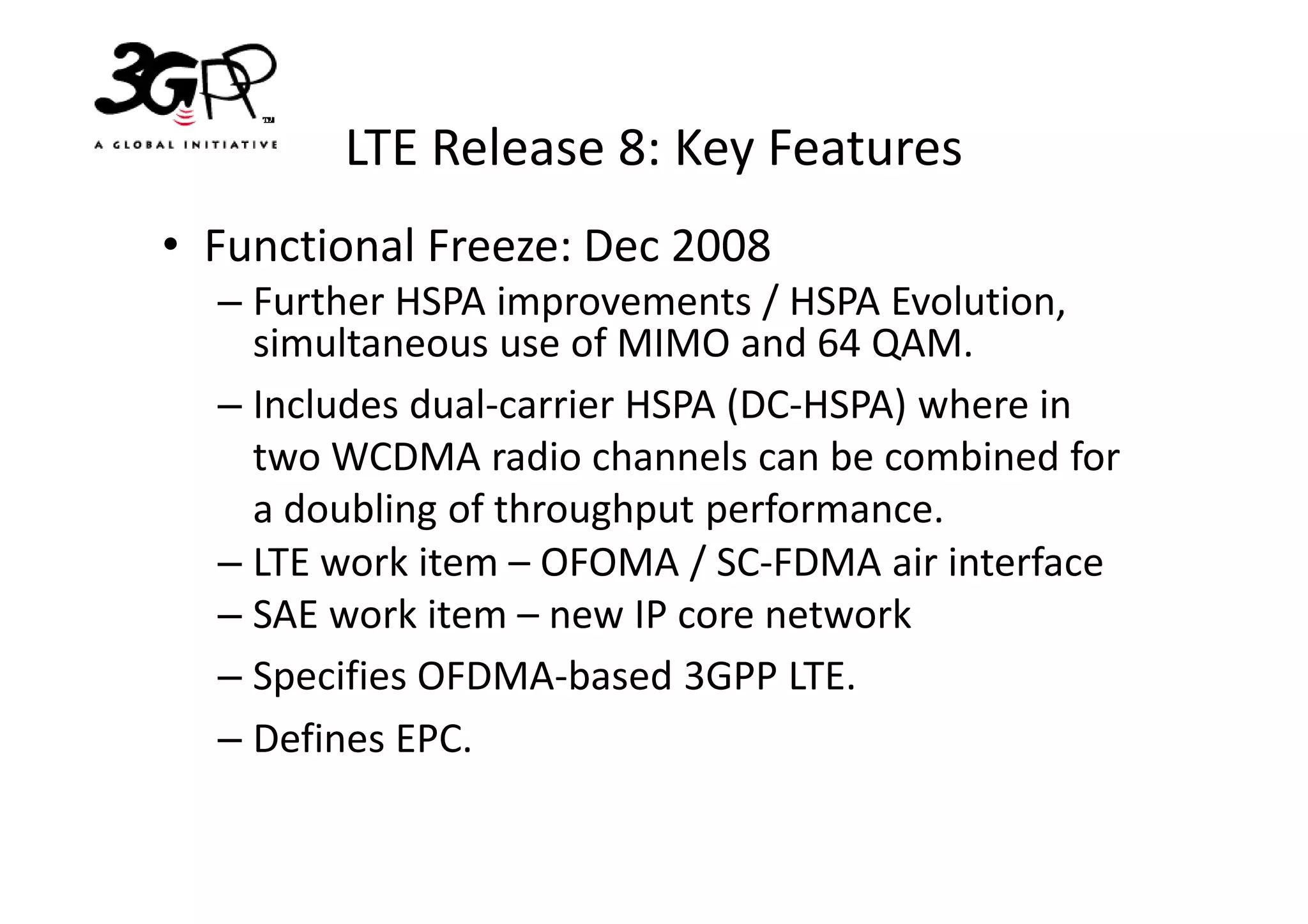 LTE Release 8: Key Features
• Functional Freeze: Dec 2008
  – Further HSPA improvements / HSPA Evolution,
    simultaneous use of MIMO and 64 QAM.
  – Includes dual-carrier HSPA (DC-HSPA) where in
    two WCDMA radio channels can be combined for
    a doubling of throughput performance.
  – LTE work item – OFOMA / SC-FDMA air interface
  – SAE work item – new IP core network
  – Specifies OFDMA-based 3GPP LTE.
  – Defines EPC.
 