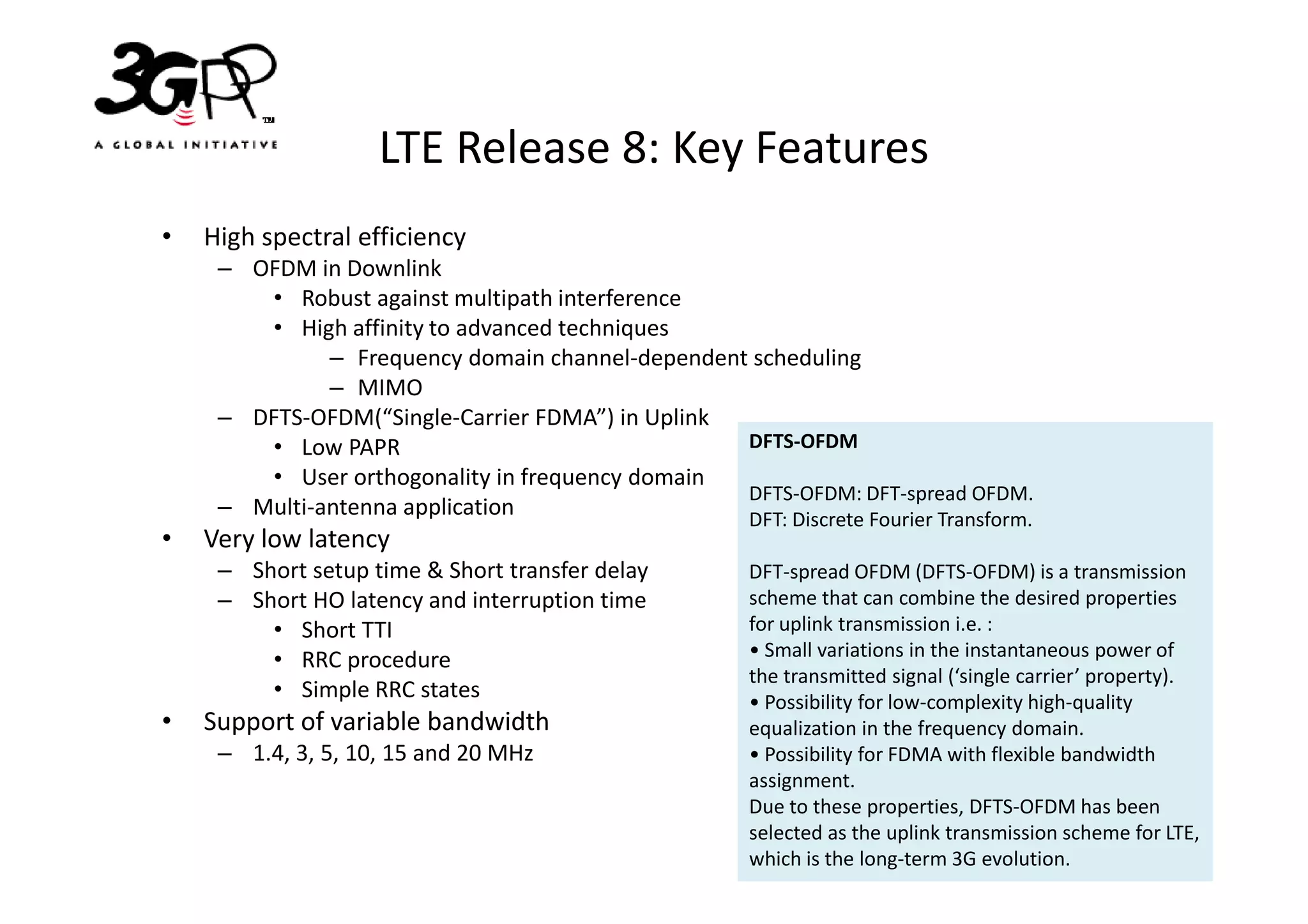 LTE Release 8: Key Features
•   High spectral efficiency
     – OFDM in Downlink
        • Robust against multipath interference
        • High affinity to advanced techniques
              – Frequency domain channel-dependent scheduling
              – MIMO
     – DFTS-OFDM(“Single-Carrier FDMA”) in Uplink
        • Low PAPR                                DFTS-OFDM
        • User orthogonality in frequency domain
                                                  DFTS-OFDM: DFT-spread OFDM.
     – Multi-antenna application                  DFT: Discrete Fourier Transform.
•   Very low latency
     – Short setup time & Short transfer delay         DFT-spread OFDM (DFTS-OFDM) is a transmission
     – Short HO latency and interruption time          scheme that can combine the desired properties
         • Short TTI                                   for uplink transmission i.e. :
         • RRC procedure                               • Small variations in the instantaneous power of
                                                       the transmitted signal (‘single carrier’ property).
         • Simple RRC states                           • Possibility for low-complexity high-quality
•   Support of variable bandwidth                      equalization in the frequency domain.
     – 1.4, 3, 5, 10, 15 and 20 MHz                    • Possibility for FDMA with flexible bandwidth
                                                       assignment.
                                                       Due to these properties, DFTS-OFDM has been
                                                       selected as the uplink transmission scheme for LTE,
                                                       which is the long-term 3G evolution.
 