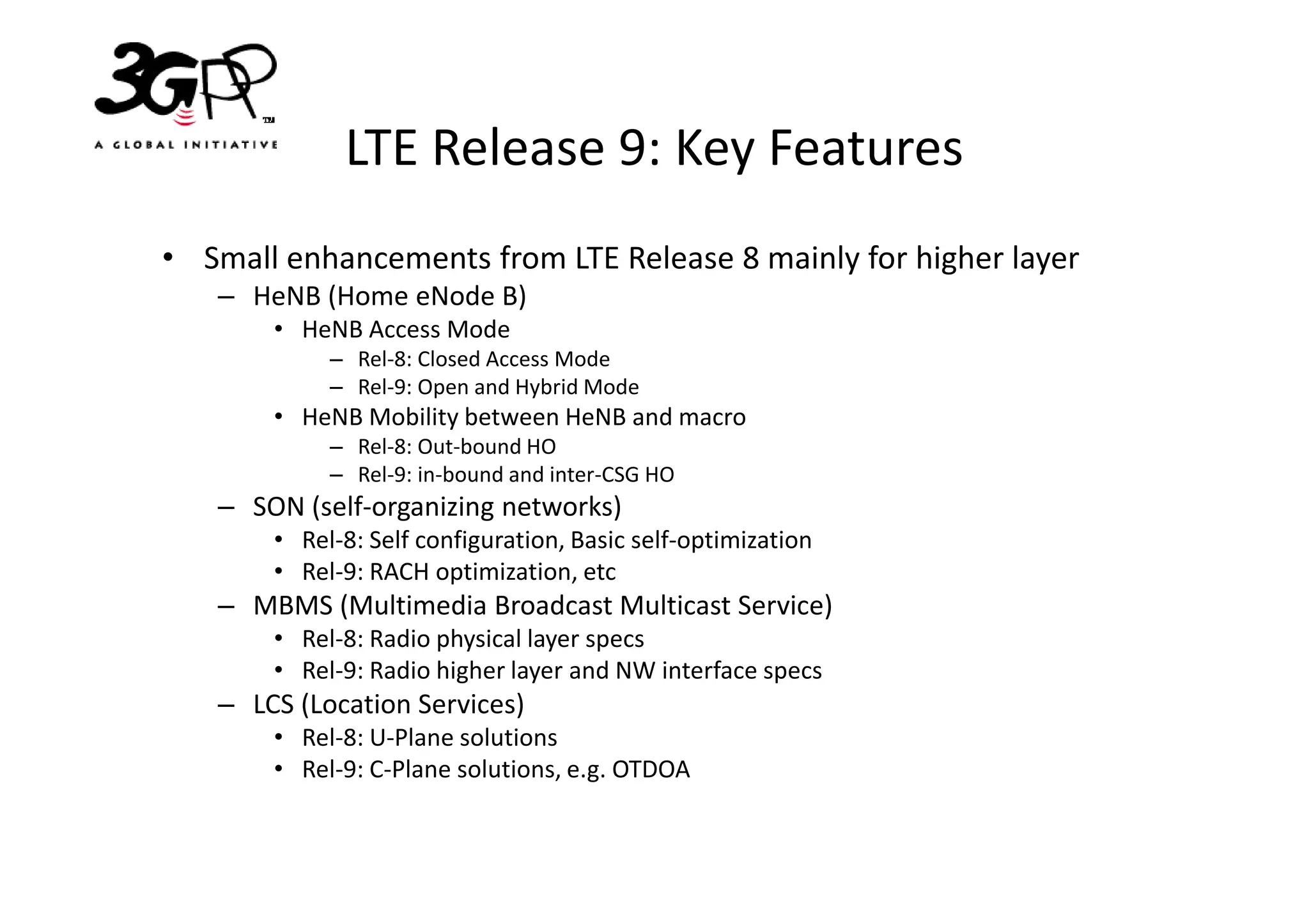 LTE Release 9: Key Features
• Small enhancements from LTE Release 8 mainly for higher layer
   – HeNB (Home eNode B)
       • HeNB Access Mode
            – Rel-8: Closed Access Mode
            – Rel-9: Open and Hybrid Mode
       • HeNB Mobility between HeNB and macro
            – Rel-8: Out-bound HO
            – Rel-9: in-bound and inter-CSG HO
   – SON (self-organizing networks)
       • Rel-8: Self configuration, Basic self-optimization
       • Rel-9: RACH optimization, etc
   – MBMS (Multimedia Broadcast Multicast Service)
       • Rel-8: Radio physical layer specs
       • Rel-9: Radio higher layer and NW interface specs
   – LCS (Location Services)
       • Rel-8: U-Plane solutions
       • Rel-9: C-Plane solutions, e.g. OTDOA
 