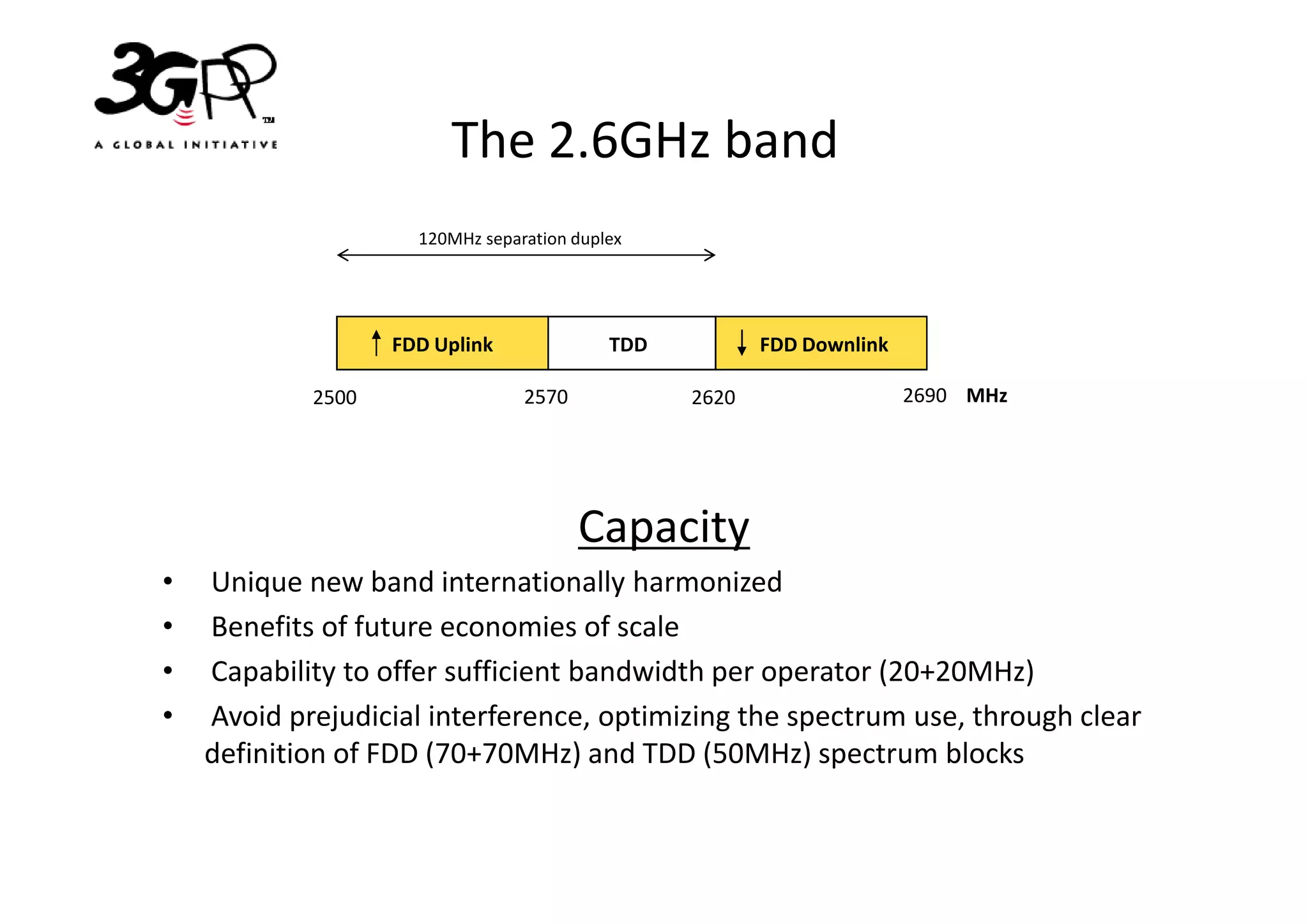The 2.6GHz band
                     120MHz separation duplex




                   FDD Uplink              TDD          FDD Downlink

            2500                 2570            2620                  2690 MHz




                                        Capacity
•   Unique new band internationally harmonized
•   Benefits of future economies of scale
•   Capability to offer sufficient bandwidth per operator (20+20MHz)
•   Avoid prejudicial interference, optimizing the spectrum use, through clear
    definition of FDD (70+70MHz) and TDD (50MHz) spectrum blocks
 
