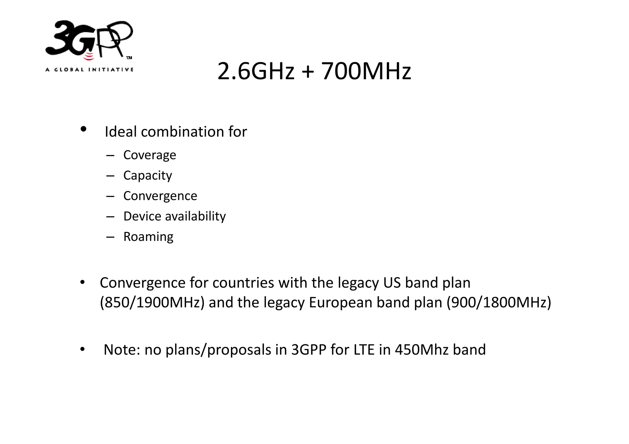 2.6GHz + 700MHz

•   Ideal combination for
    –   Coverage
    –   Capacity
    –   Convergence
    –   Device availability
    –   Roaming


• Convergence for countries with the legacy US band plan
  (850/1900MHz) and the legacy European band plan (900/1800MHz)

•   Note: no plans/proposals in 3GPP for LTE in 450Mhz band
 