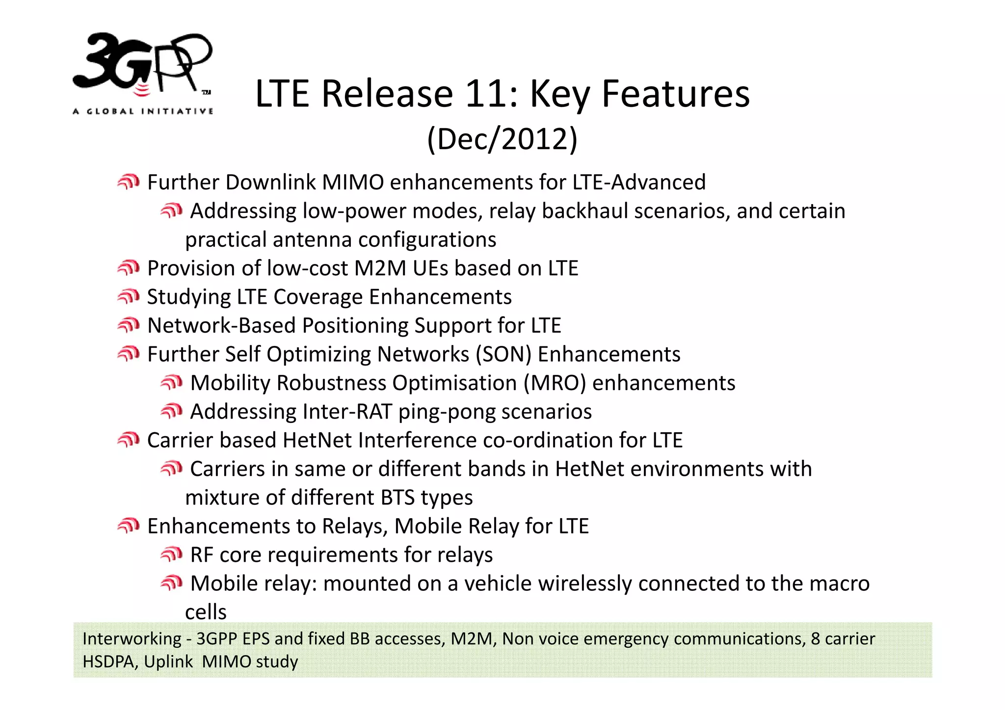 LTE Release 11: Key Features
                                          (Dec/2012)
       Further Downlink MIMO enhancements for LTE-Advanced
            Addressing low-power modes, relay backhaul scenarios, and certain
           practical antenna configurations
       Provision of low-cost M2M UEs based on LTE
       Studying LTE Coverage Enhancements
       Network-Based Positioning Support for LTE
       Further Self Optimizing Networks (SON) Enhancements
            Mobility Robustness Optimisation (MRO) enhancements
            Addressing Inter-RAT ping-pong scenarios
       Carrier based HetNet Interference co-ordination for LTE
            Carriers in same or different bands in HetNet environments with
           mixture of different BTS types
       Enhancements to Relays, Mobile Relay for LTE
            RF core requirements for relays
            Mobile relay: mounted on a vehicle wirelessly connected to the macro
           cells
Interworking - 3GPP EPS and fixed BB accesses, M2M, Non voice emergency communications, 8 carrier
HSDPA, Uplink MIMO study
 