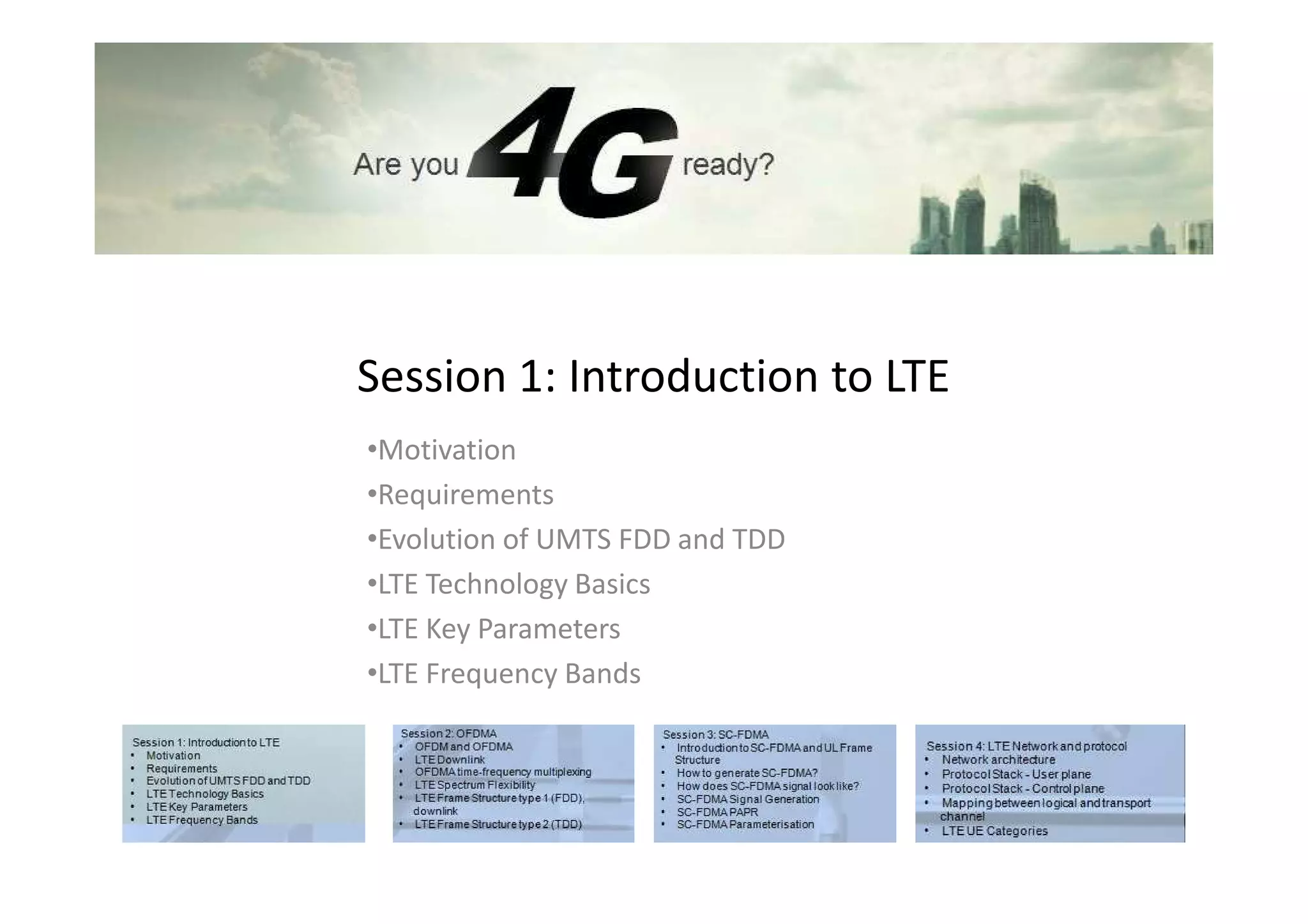 Session 1: Introduction to LTE
•Motivation
•Requirements
•Evolution of UMTS FDD and TDD
•LTE Technology Basics
•LTE Key Parameters
•LTE Frequency Bands
 