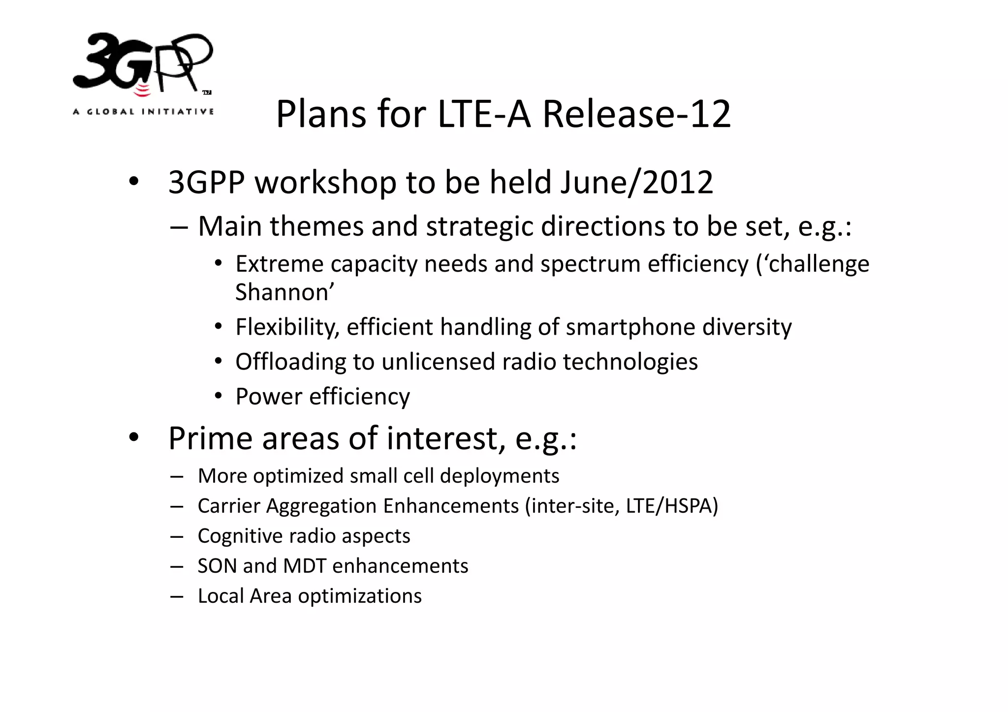 Plans for LTE-A Release-12
• 3GPP workshop to be held June/2012
   – Main themes and strategic directions to be set, e.g.:
        • Extreme capacity needs and spectrum efficiency (‘challenge
          Shannon’
        • Flexibility, efficient handling of smartphone diversity
        • Offloading to unlicensed radio technologies
        • Power efficiency
• Prime areas of interest, e.g.:
   –   More optimized small cell deployments
   –   Carrier Aggregation Enhancements (inter-site, LTE/HSPA)
   –   Cognitive radio aspects
   –   SON and MDT enhancements
   –   Local Area optimizations
 