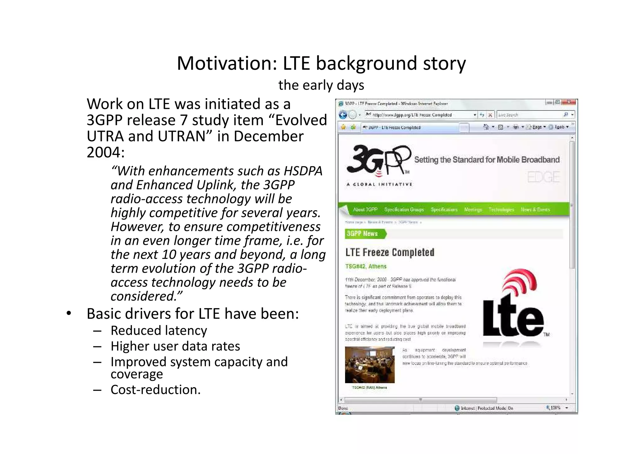 Motivation: LTE background story
                                   the early days
   Work on LTE was initiated as a
   3GPP release 7 study item “Evolved
   UTRA and UTRAN” in December
   2004:
      “With enhancements such as HSDPA
      and Enhanced Uplink, the 3GPP
      radio-access technology will be
      highly competitive for several years.
      However, to ensure competitiveness
      in an even longer time frame, i.e. for
      the next 10 years and beyond, a long
      term evolution of the 3GPP radio-
      access technology needs to be
      considered.”
• Basic drivers for LTE have been:
    – Reduced latency
    – Higher user data rates
    – Improved system capacity and
      coverage
    – Cost-reduction.
 