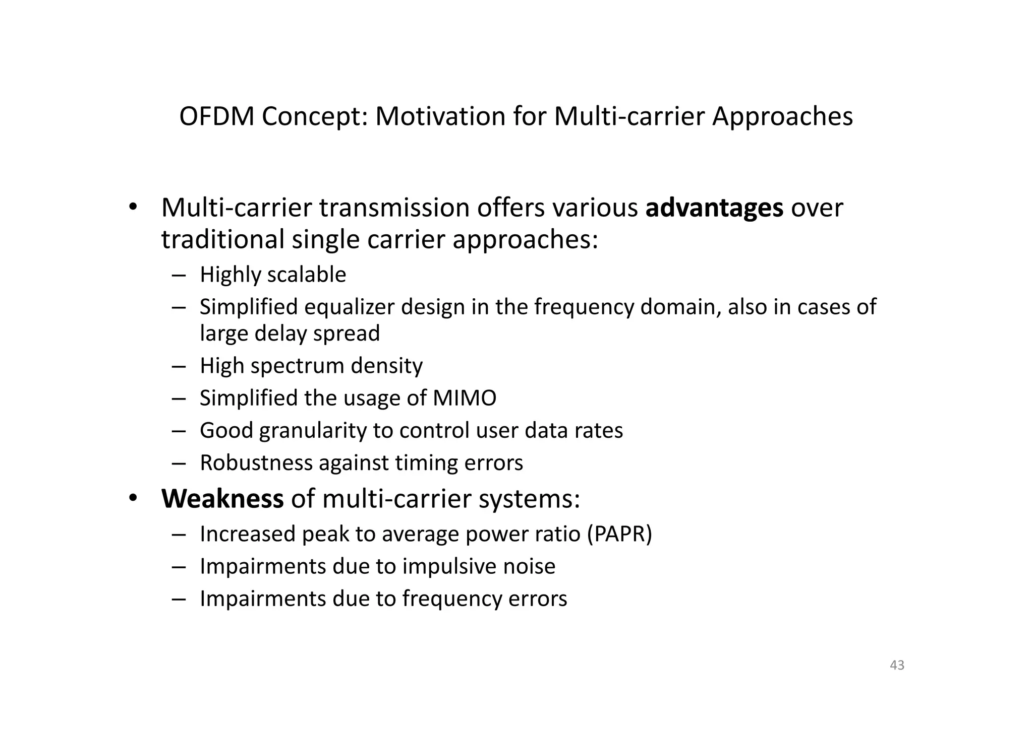 OFDM Concept: Motivation for Multi-carrier Approaches


• Multi-carrier transmission offers various advantages over
  traditional single carrier approaches:
   – Highly scalable
   – Simplified equalizer design in the frequency domain, also in cases of
     large delay spread
   – High spectrum density
   – Simplified the usage of MIMO
   – Good granularity to control user data rates
   – Robustness against timing errors
• Weakness of multi-carrier systems:
   – Increased peak to average power ratio (PAPR)
   – Impairments due to impulsive noise
   – Impairments due to frequency errors

                                                                             43
 