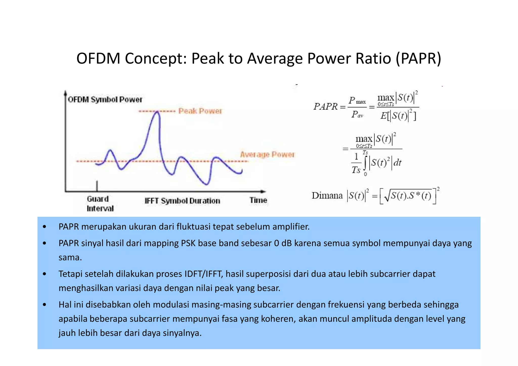OFDM Concept: Peak to Average Power Ratio (PAPR)




•   PAPR merupakan ukuran dari fluktuasi tepat sebelum amplifier.
•   PAPR sinyal hasil dari mapping PSK base band sebesar 0 dB karena semua symbol mempunyai daya yang
    sama.
•   Tetapi setelah dilakukan proses IDFT/IFFT, hasil superposisi dari dua atau lebih subcarrier dapat
    menghasilkan variasi daya dengan nilai peak yang besar.
•   Hal ini disebabkan oleh modulasi masing-masing subcarrier dengan frekuensi yang berbeda sehingga
    apabila beberapa subcarrier mempunyai fasa yang koheren, akan muncul amplituda dengan level yang
    jauh lebih besar dari daya sinyalnya.                                                        44
 