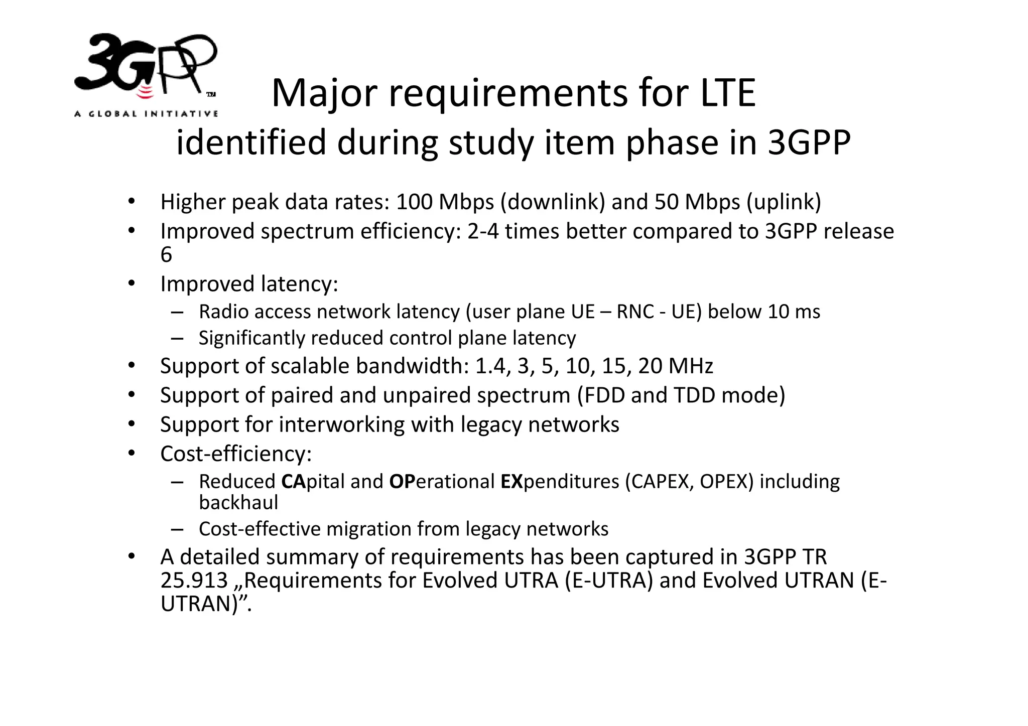 Major requirements for LTE
     identified during study item phase in 3GPP
• Higher peak data rates: 100 Mbps (downlink) and 50 Mbps (uplink)
• Improved spectrum efficiency: 2-4 times better compared to 3GPP release
  6
• Improved latency:
     – Radio access network latency (user plane UE – RNC - UE) below 10 ms
     – Significantly reduced control plane latency
•   Support of scalable bandwidth: 1.4, 3, 5, 10, 15, 20 MHz
•   Support of paired and unpaired spectrum (FDD and TDD mode)
•   Support for interworking with legacy networks
•   Cost-efficiency:
     – Reduced CApital and OPerational EXpenditures (CAPEX, OPEX) including
       backhaul
     – Cost-effective migration from legacy networks
• A detailed summary of requirements has been captured in 3GPP TR
  25.913 „Requirements for Evolved UTRA (E-UTRA) and Evolved UTRAN (E-
  UTRAN)”.
 