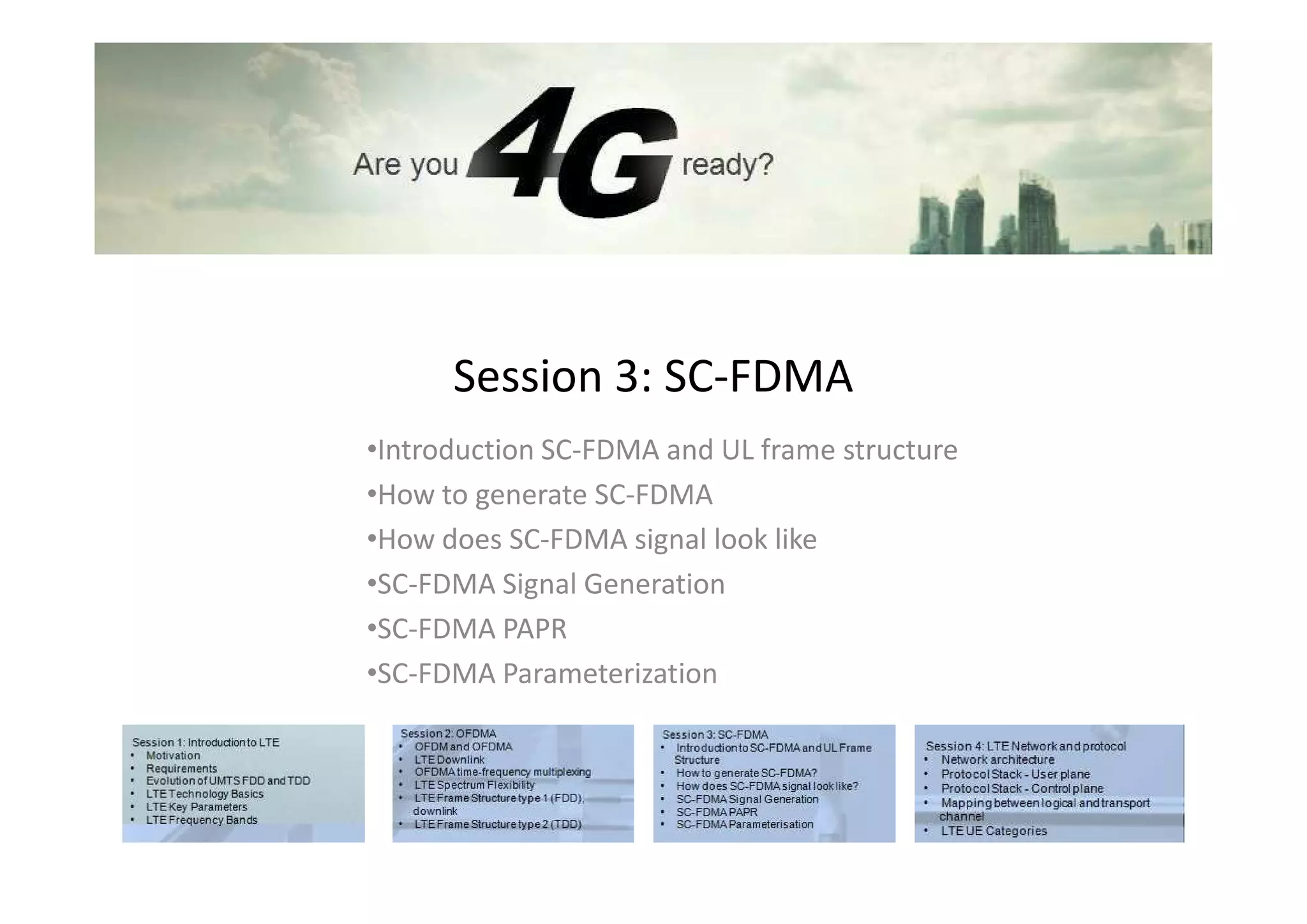 Session 3: SC-FDMA
•Introduction SC-FDMA and UL frame structure
•How to generate SC-FDMA
•How does SC-FDMA signal look like
•SC-FDMA Signal Generation
•SC-FDMA PAPR
•SC-FDMA Parameterization
 