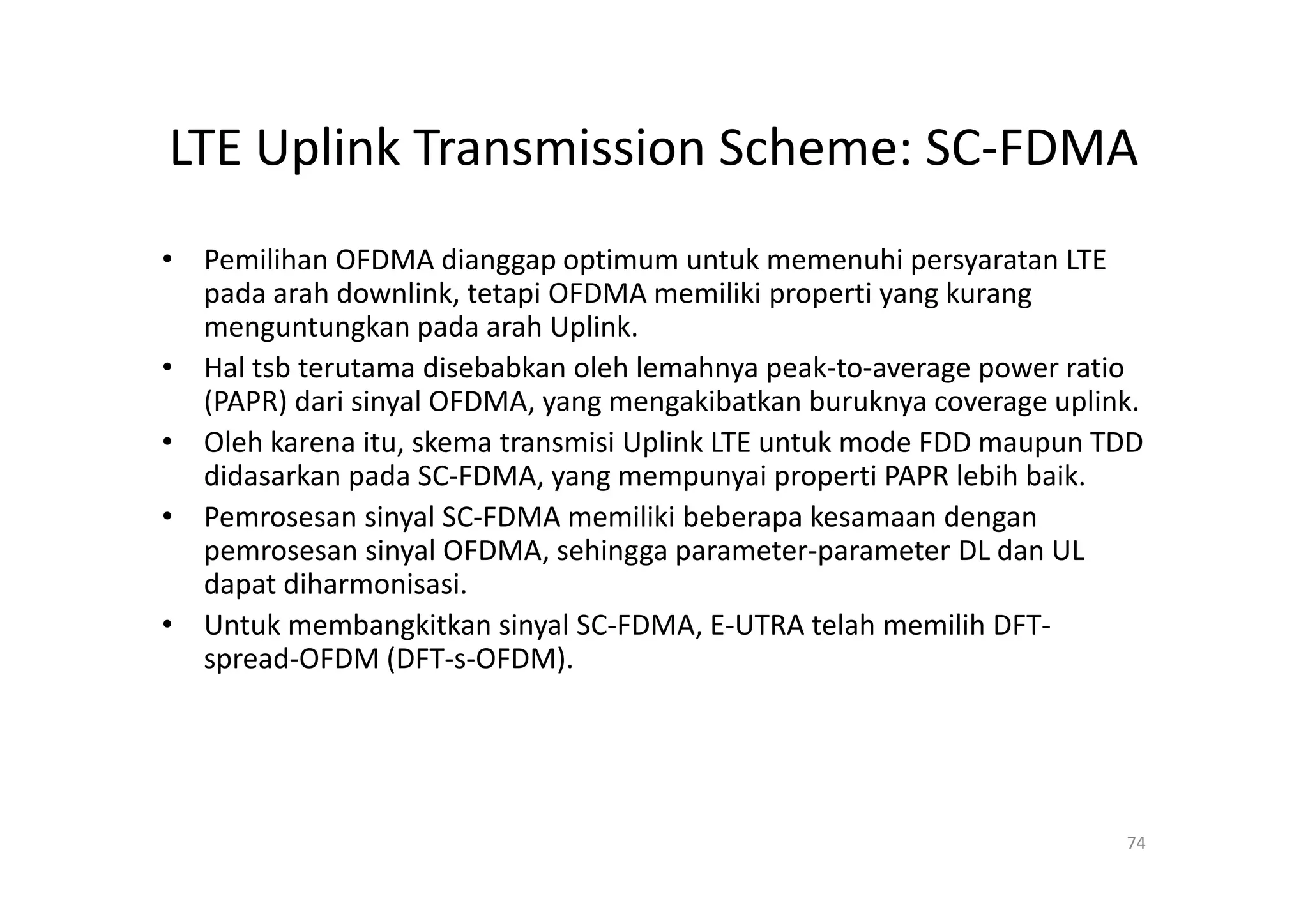 LTE Uplink Transmission Scheme: SC-FDMA
• Pemilihan OFDMA dianggap optimum untuk memenuhi persyaratan LTE
  pada arah downlink, tetapi OFDMA memiliki properti yang kurang
  menguntungkan pada arah Uplink.
• Hal tsb terutama disebabkan oleh lemahnya peak-to-average power ratio
  (PAPR) dari sinyal OFDMA, yang mengakibatkan buruknya coverage uplink.
• Oleh karena itu, skema transmisi Uplink LTE untuk mode FDD maupun TDD
  didasarkan pada SC-FDMA, yang mempunyai properti PAPR lebih baik.
• Pemrosesan sinyal SC-FDMA memiliki beberapa kesamaan dengan
  pemrosesan sinyal OFDMA, sehingga parameter-parameter DL dan UL
  dapat diharmonisasi.
• Untuk membangkitkan sinyal SC-FDMA, E-UTRA telah memilih DFT-
  spread-OFDM (DFT-s-OFDM).




                                                                      74
 