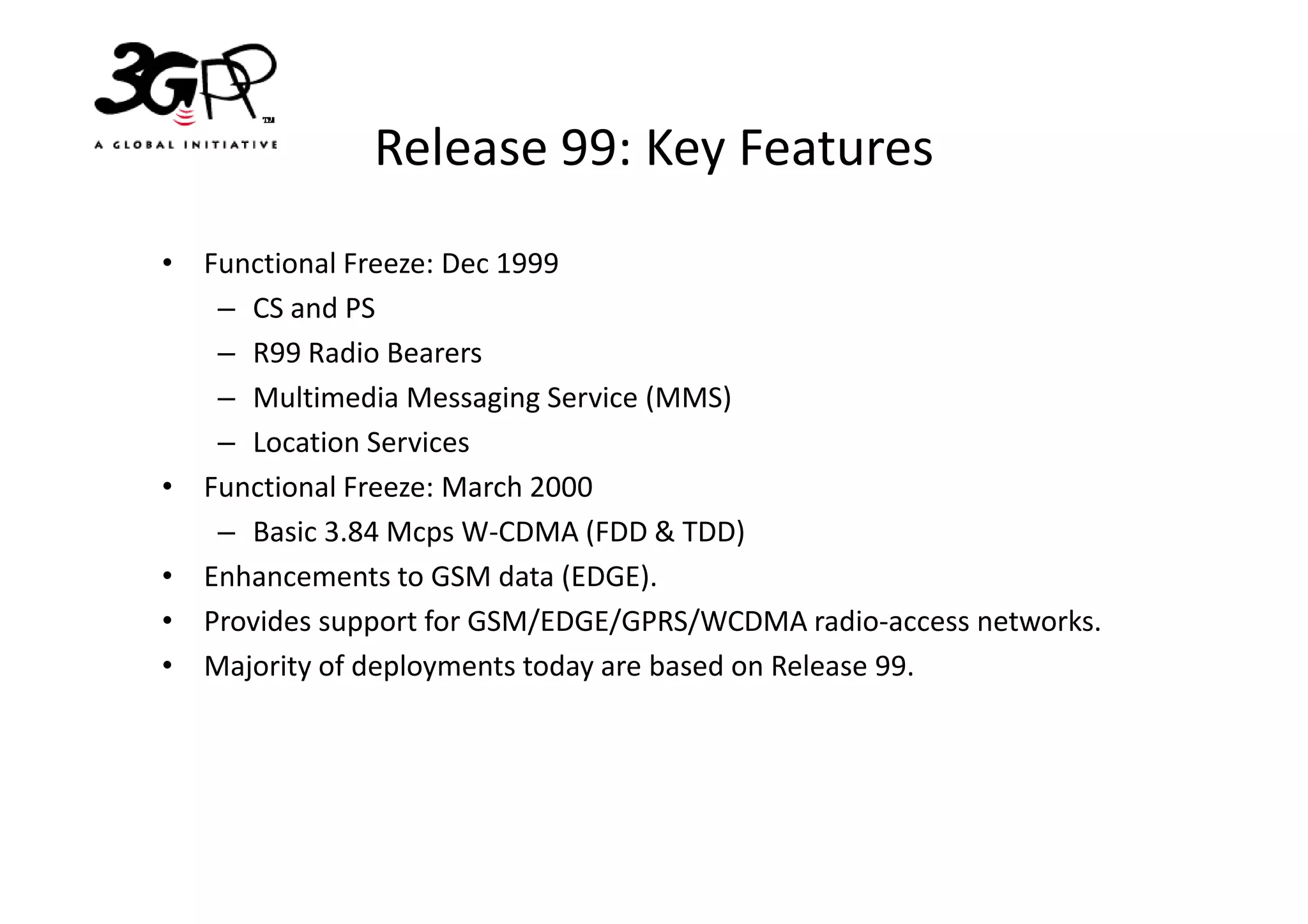 Release 99: Key Features
• Functional Freeze: Dec 1999
   – CS and PS
   – R99 Radio Bearers
   – Multimedia Messaging Service (MMS)
   – Location Services
• Functional Freeze: March 2000
   – Basic 3.84 Mcps W-CDMA (FDD & TDD)
• Enhancements to GSM data (EDGE).
• Provides support for GSM/EDGE/GPRS/WCDMA radio-access networks.
• Majority of deployments today are based on Release 99.
 