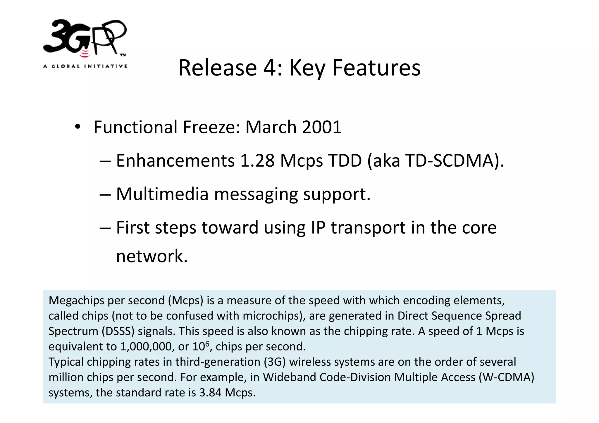 Release 4: Key Features

    • Functional Freeze: March 2001
         – Enhancements 1.28 Mcps TDD (aka TD-SCDMA).
         – Multimedia messaging support.
         – First steps toward using IP transport in the core
           network.

Megachips per second (Mcps) is a measure of the speed with which encoding elements,
called chips (not to be confused with microchips), are generated in Direct Sequence Spread
Spectrum (DSSS) signals. This speed is also known as the chipping rate. A speed of 1 Mcps is
equivalent to 1,000,000, or 106, chips per second.
Typical chipping rates in third-generation (3G) wireless systems are on the order of several
million chips per second. For example, in Wideband Code-Division Multiple Access (W-CDMA)
systems, the standard rate is 3.84 Mcps.
 