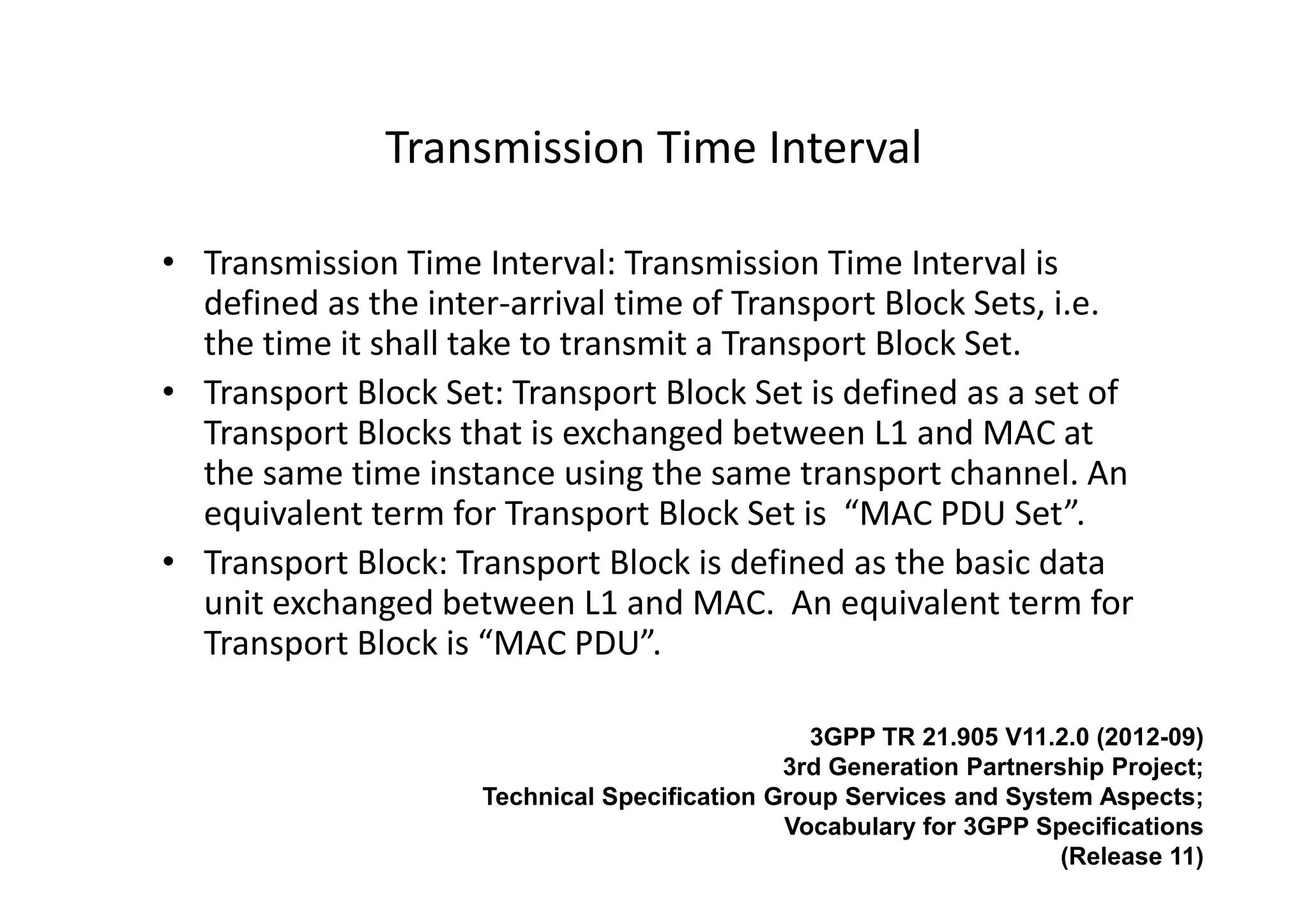 Transmission Time Interval

• Transmission Time Interval: Transmission Time Interval is
  defined as the inter-arrival time of Transport Block Sets, i.e.
  the time it shall take to transmit a Transport Block Set.
• Transport Block Set: Transport Block Set is defined as a set of
  Transport Blocks that is exchanged between L1 and MAC at
  the same time instance using the same transport channel. An
  equivalent term for Transport Block Set is “MAC PDU Set”.
• Transport Block: Transport Block is defined as the basic data
  unit exchanged between L1 and MAC. An equivalent term for
  Transport Block is “MAC PDU”.

                                                3GPP TR 21.905 V11.2.0 (2012-09)
                                              3rd Generation Partnership Project;
                     Technical Specification Group Services and System Aspects;
                                              Vocabulary for 3GPP Specifications
                                                                     (Release 11)
 