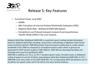Release 5: Key Features
    • Functional Freeze: June 2002
       – HSDPA
       – IMS: First phase of Internet Protocol Multimedia Subsystem (IMS).
       – Adaptive Multi-Rate - Wideband (AMR-WB) Speech
       – Full ability to use IP-based transport instead of just Asynchronous
         Transfer Mode (ATM) in the core network.

Adaptive Multi-Rate Wideband (AMR-WB) is a patented speech coding standard developed
based on Adaptive Multi-Rate encoding, using similar methodology as Algebraic Code Excited
Linear Prediction (ACELP). AMR-WB provides improved speech quality due to a wider speech
bandwidth of 50–7000 Hz compared to narrowband speech coders which in general are
optimized for POTS wireline quality of 300–3400 Hz. AMR-WB was developed by Nokia and
VoiceAge and it was first specified by 3GPP.
AMR-WB is codified as G.722.2, an ITU-T standard speech codec, formally known as Wideband
coding of speech at around 16 kbit/s using Adaptive Multi-Rate Wideband (AMR-WB). G.722.2
AMR-WB is the same codec as the 3GPP AMR-WB. The corresponding 3GPP specifications are TS
26.190 for the speech codec and TS 26.194 for the Voice Activity Detector.
 