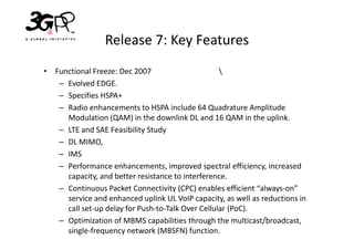 Release 7: Key Features
• Functional Freeze: Dec 2007                      
   – Evolved EDGE.
   – Specifies HSPA+
   – Radio enhancements to HSPA include 64 Quadrature Amplitude
     Modulation (QAM) in the downlink DL and 16 QAM in the uplink.
   – LTE and SAE Feasibility Study
   – DL MIMO,
   – IMS
   – Performance enhancements, improved spectral efficiency, increased
     capacity, and better resistance to interference.
   – Continuous Packet Connectivity (CPC) enables efficient “always-on”
     service and enhanced uplink UL VoIP capacity, as well as reductions in
     call set-up delay for Push-to-Talk Over Cellular (PoC).
   – Optimization of MBMS capabilities through the multicast/broadcast,
     single-frequency network (MBSFN) function.
 