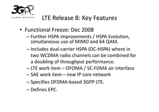 LTE Release 8: Key Features
• Functional Freeze: Dec 2008
  – Further HSPA improvements / HSPA Evolution,
    simultaneous use of MIMO and 64 QAM.
  – Includes dual-carrier HSPA (DC-HSPA) where in
    two WCDMA radio channels can be combined for
    a doubling of throughput performance.
  – LTE work item – OFOMA / SC-FDMA air interface
  – SAE work item – new IP core network
  – Specifies OFDMA-based 3GPP LTE.
  – Defines EPC.
 