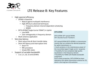 LTE Release 8: Key Features
•   High spectral efficiency
     – OFDM in Downlink
        • Robust against multipath interference
        • High affinity to advanced techniques
              – Frequency domain channel-dependent scheduling
              – MIMO
     – DFTS-OFDM(“Single-Carrier FDMA”) in Uplink
        • Low PAPR                                DFTS-OFDM
        • User orthogonality in frequency domain
                                                  DFTS-OFDM: DFT-spread OFDM.
     – Multi-antenna application                  DFT: Discrete Fourier Transform.
•   Very low latency
     – Short setup time & Short transfer delay         DFT-spread OFDM (DFTS-OFDM) is a transmission
     – Short HO latency and interruption time          scheme that can combine the desired properties
         • Short TTI                                   for uplink transmission i.e. :
         • RRC procedure                               • Small variations in the instantaneous power of
                                                       the transmitted signal (‘single carrier’ property).
         • Simple RRC states                           • Possibility for low-complexity high-quality
•   Support of variable bandwidth                      equalization in the frequency domain.
     – 1.4, 3, 5, 10, 15 and 20 MHz                    • Possibility for FDMA with flexible bandwidth
                                                       assignment.
                                                       Due to these properties, DFTS-OFDM has been
                                                       selected as the uplink transmission scheme for LTE,
                                                       which is the long-term 3G evolution.
 