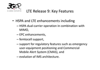 LTE Release 9: Key Features

• HSPA and LTE enhancements including
  – HSPA dual-carrier operation in combination with
    MIMO,
  – EPC enhancements,
  – femtocell support,
  – support for regulatory features such as emergency
    user-equipment positioning and Commercial
    Mobile Alert System (CMAS), and
  – evolution of IMS architecture.
 