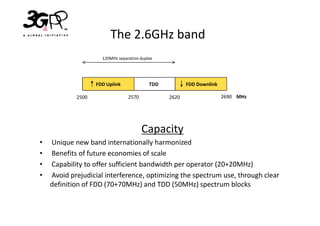 The 2.6GHz band
                     120MHz separation duplex




                   FDD Uplink              TDD          FDD Downlink

            2500                 2570            2620                  2690 MHz




                                        Capacity
•   Unique new band internationally harmonized
•   Benefits of future economies of scale
•   Capability to offer sufficient bandwidth per operator (20+20MHz)
•   Avoid prejudicial interference, optimizing the spectrum use, through clear
    definition of FDD (70+70MHz) and TDD (50MHz) spectrum blocks
 