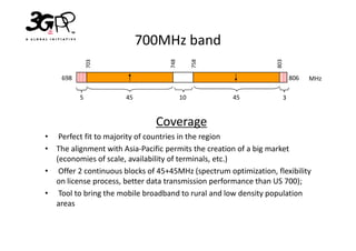 700MHz band




                                   748


                                              758




                                                                 803
              703
    698                                                                    806   MHz

          5           45                 10         45                 3


                               Coverage
• Perfect fit to majority of countries in the region
• The alignment with Asia-Pacific permits the creation of a big market
  (economies of scale, availability of terminals, etc.)
• Offer 2 continuous blocks of 45+45MHz (spectrum optimization, flexibility
  on license process, better data transmission performance than US 700);
• Tool to bring the mobile broadband to rural and low density population
  areas
 
