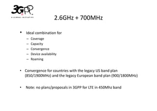 2.6GHz + 700MHz

•   Ideal combination for
    –   Coverage
    –   Capacity
    –   Convergence
    –   Device availability
    –   Roaming


• Convergence for countries with the legacy US band plan
  (850/1900MHz) and the legacy European band plan (900/1800MHz)

•   Note: no plans/proposals in 3GPP for LTE in 450Mhz band
 