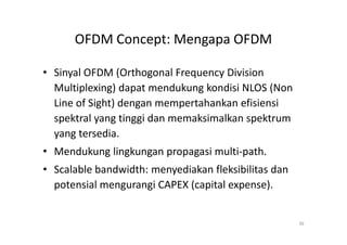 OFDM Concept: Mengapa OFDM

• Sinyal OFDM (Orthogonal Frequency Division
  Multiplexing) dapat mendukung kondisi NLOS (Non
  Line of Sight) dengan mempertahankan efisiensi
  spektral yang tinggi dan memaksimalkan spektrum
  yang tersedia.
• Mendukung lingkungan propagasi multi-path.
• Scalable bandwidth: menyediakan fleksibilitas dan
  potensial mengurangi CAPEX (capital expense).


                                                      36
 