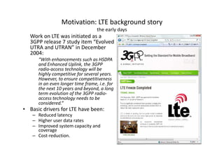 Motivation: LTE background story
                                   the early days
   Work on LTE was initiated as a
   3GPP release 7 study item “Evolved
   UTRA and UTRAN” in December
   2004:
      “With enhancements such as HSDPA
      and Enhanced Uplink, the 3GPP
      radio-access technology will be
      highly competitive for several years.
      However, to ensure competitiveness
      in an even longer time frame, i.e. for
      the next 10 years and beyond, a long
      term evolution of the 3GPP radio-
      access technology needs to be
      considered.”
• Basic drivers for LTE have been:
    – Reduced latency
    – Higher user data rates
    – Improved system capacity and
      coverage
    – Cost-reduction.
 