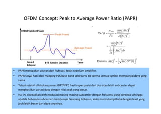 OFDM Concept: Peak to Average Power Ratio (PAPR)




•   PAPR merupakan ukuran dari fluktuasi tepat sebelum amplifier.
•   PAPR sinyal hasil dari mapping PSK base band sebesar 0 dB karena semua symbol mempunyai daya yang
    sama.
•   Tetapi setelah dilakukan proses IDFT/IFFT, hasil superposisi dari dua atau lebih subcarrier dapat
    menghasilkan variasi daya dengan nilai peak yang besar.
•   Hal ini disebabkan oleh modulasi masing-masing subcarrier dengan frekuensi yang berbeda sehingga
    apabila beberapa subcarrier mempunyai fasa yang koheren, akan muncul amplituda dengan level yang
    jauh lebih besar dari daya sinyalnya.                                                        44
 