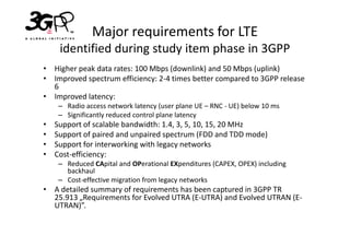 Major requirements for LTE
     identified during study item phase in 3GPP
• Higher peak data rates: 100 Mbps (downlink) and 50 Mbps (uplink)
• Improved spectrum efficiency: 2-4 times better compared to 3GPP release
  6
• Improved latency:
     – Radio access network latency (user plane UE – RNC - UE) below 10 ms
     – Significantly reduced control plane latency
•   Support of scalable bandwidth: 1.4, 3, 5, 10, 15, 20 MHz
•   Support of paired and unpaired spectrum (FDD and TDD mode)
•   Support for interworking with legacy networks
•   Cost-efficiency:
     – Reduced CApital and OPerational EXpenditures (CAPEX, OPEX) including
       backhaul
     – Cost-effective migration from legacy networks
• A detailed summary of requirements has been captured in 3GPP TR
  25.913 „Requirements for Evolved UTRA (E-UTRA) and Evolved UTRAN (E-
  UTRAN)”.
 