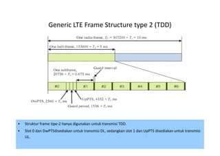 Generic LTE Frame Structure type 2 (TDD)




•   Struktur frame tipe-2 hanya digunakan untuk transmisi TDD.
•   Slot 0 dan DwPTSdisediakan untuk transmisi DL, sedangkan slot 1 dan UpPTS disediakan untuk transmisi
    UL.
                                                                                                 64
 