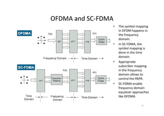 OFDMA and SC-FDMA
                •   The symbol mapping
                    in OFDM happens in
                    the frequency
                    domain.
                •   In SC-FDMA, the
                    symbol mapping is
                    done in the time
                    domain.
                •   Appropriate
                    subscriber mapping
                    in the frequency
                    domain allows to
                    control the PAPR.
                •   SC-FDMA enable
                    frequency domain
                    equalizer approaches
                    like OFDMA

                                   75
 