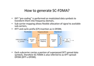 How to generate SC-FDMA?
• DFT “pre-coding” is performed on modulated data symbols to
  transform them into frequency domain,
• Sub-carrier mapping allows flexible allocation of signal to available
  sub-carriers,
• IFFT and cyclic prefix (CP) insertion as in OFDM,




• Each subcarrier carries a portion of superposed DFT spread data
  symbols, therefore SC-FDMA is also referred to as DFT-spread-
  OFDM (DFT-s-OFDM).
 