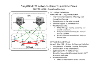 Simplified LTE network elements and interfaces
                         3GPP TS 36.300 : Overall Architecture
                                            EPC: Evolved Packet Core
                                            Radio Side: LTE – Long Term Evolution
                EPC
                                            • Improvements in spectral efficiency, user
                            MME                 throughput, latency.
    MME
                                            • Simplification of the radio network
 S-GW / P-GW
        P-               S-GW / P-GW
                                P-
                                            • Efficient support of packet services
                                            • Main Components:
                                                 •   MME = Manages mobility, UE identity, and
                                                     security parameters.
                                                 •   S-GW = Node that terminates the interface
                  S1                                 towards E-UTRAN.
                                                 •   P-GW = Node that terminates the interface
                                                     towards PDN

eNB              X2                eNB      E-UTRAN : Evolved-UTRAN
        eNB                eNB              Network Side : SAE – System Architecture Evolution
               E-UTRAN                      • Improvement in latency, capacity, throughput
                                            • Simplification of the core network
                                            • Optimization for IP traffic services
                                            • Simplified support and handover to non-3GPP
                                                access technologies
                                            • Main Components:
                                                 •   eNB = All radio interface-related functions
 