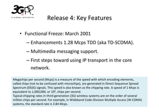 Release 4: Key Features

    • Functional Freeze: March 2001
         – Enhancements 1.28 Mcps TDD (aka TD-SCDMA).
         – Multimedia messaging support.
         – First steps toward using IP transport in the core
           network.

Megachips per second (Mcps) is a measure of the speed with which encoding elements,
called chips (not to be confused with microchips), are generated in Direct Sequence Spread
Spectrum (DSSS) signals. This speed is also known as the chipping rate. A speed of 1 Mcps is
equivalent to 1,000,000, or 106, chips per second.
Typical chipping rates in third-generation (3G) wireless systems are on the order of several
million chips per second. For example, in Wideband Code-Division Multiple Access (W-CDMA)
systems, the standard rate is 3.84 Mcps.
 
