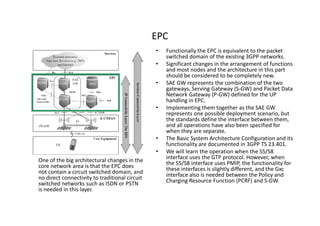 EPC
                                                •   Functionally the EPC is equivalent to the packet
                                                    switched domain of the existing 3GPP networks.
                                                •   Significant changes in the arrangement of functions
                                                    and most nodes and the architecture in this part
                                                    should be considered to be completely new.
                                                •   SAE GW represents the combination of the two
                                                    gateways, Serving Gateway (S-GW) and Packet Data
                                                    Network Gateway (P-GW) defined for the UP
                                                    handling in EPC.
                                                •   Implementing them together as the SAE GW
                                                    represents one possible deployment scenario, but
                                                    the standards define the interface between them,
                                                    and all operations have also been specified for
                                                    when they are separate.
                                                •   The Basic System Architecture Configuration and its
                                                    functionality are documented in 3GPP TS 23.401.
                                                •   We will learn the operation when the S5/S8
One of the big architectural changes in the         interface uses the GTP protocol. However, when
core network area is that the EPC does              the S5/S8 interface uses PMIP, the functionality for
not contain a circuit switched domain, and          these interfaces is slightly different, and the Gxc
no direct connectivity to traditional circuit       interface also is needed between the Policy and
switched networks such as ISDN or PSTN              Charging Resource Function (PCRF) and S-GW.
is needed in this layer.
 