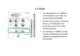 E-UTRAN
   • The development in E-UTRAN is
     concentrated on one node, the
     evolved Node B (eNodeB).
   • All radio functionality is collapsed
     there, i.e. the eNodeB is the
     termination point for all radio
     related protocols.
   • As a network, E-UTRAN is simply
     a mesh of eNodeBs connected to
     neighbouring eNodeBs with the
     X2 interface.
 