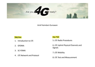 Arief Hamdani Gunawan




1. Introduction to LTE                  5. LTE Radio Procedures

2. OFDMA                                6. LTE Uplink Physical Channels and
                                        Signals
3. SC-FDMA
   SC-
                                        7. LTE Mobility
4. LTE Network and Protocol
                                        8. LTE Test and Measurement
 