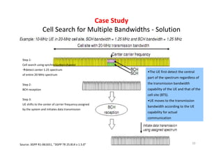 Case Study
                 Cell Search for Multiple Bandwidths - Solution


 Step 1:
 Cell search using synchronization channel
    detect center 1.25 spectrum
                                                         •The UE first detect the central
 of entire 20-MHz spectrum
                                                         part of the spectrum regardless of
 Step 2:                                                 the transmission bandwidth
 BCH reception                                           capability of the UE and that of the
                                                         cell site (BTS).
 Step 3:                                                 •UE moves to the transmission
 UE shifts to the center of carrier frequency assigned
                                                         bandwidth according to the UE
 by the system and initiates data transmission
                                                         capability for actual
                                                         communication




Source: 3GPP R1-061651, “3GPP TR 25.814 v 1.5.0”                                       10
 
