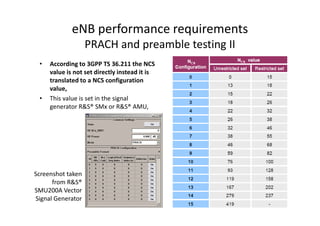 eNB performance requirements
                   PRACH and preamble testing II
 •   According to 3GPP TS 36.211 the NCS
     value is not set directly instead it is
     translated to a NCS configuration
     value,
 •   This value is set in the signal
     generator R&S® SMx or R&S® AMU,




Screenshot taken
      from R&S®
SMU200A Vector
Signal Generator
 