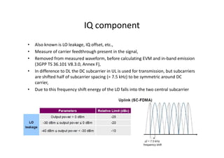 IQ component
•   Also known is LO leakage, IQ offset, etc.,
•   Measure of carrier feedthrough present in the signal,
•   Removed from measured waveform, before calculating EVM and in-band emission
    (3GPP TS 36.101 V8.3.0, Annex F),
•   In difference to DL the DC subcarrier in UL is used for transmission, but subcarriers
    are shifted half of subcarrier spacing (= 7.5 kHz) to be symmetric around DC
    carrier,
•   Due to this frequency shift energy of the LO falls into the two central subcarrier
 