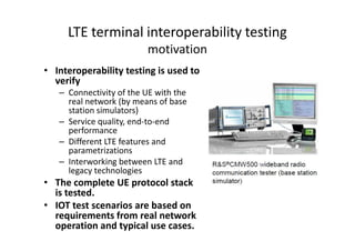 LTE terminal interoperability testing
                         motivation
• Interoperability testing is used to
  verify
   – Connectivity of the UE with the
     real network (by means of base
     station simulators)
   – Service quality, end-to-end
     performance
   – Different LTE features and
     parametrizations
   – Interworking between LTE and
     legacy technologies
• The complete UE protocol stack
  is tested.
• IOT test scenarios are based on
  requirements from real network
  operation and typical use cases.
 