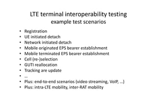 LTE terminal interoperability testing
                  example test scenarios
•   Registration
•   UE initiated detach
•   Network initiated detach
•   Mobile originated EPS bearer establishment
•   Mobile terminated EPS bearer establishment
•   Cell (re-)selection
•   GUTI reallocation
•   Tracking are update
•   …
•   Plus: end-to-end scenarios (video streaming, VoIP, …)
•   Plus: intra-LTE mobility, inter-RAT mobility
 
