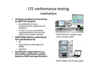 LTE conformance testing
                                motivation
• Verifying compliance of terminals
  to 3GPP LTE standard
    – by validated test cases
      implemented on registered test
      platforms
    – in order to ensure worldwide
      interoperability of the terminal
      within every mobile network
• 3GPP RAN5 defines conformance
  test specifications for
    – RF
    – Radio Resource Management
      (RRM)
    – Signaling
• Certification organizations (e.g.
  GCF) define certification criteria
  based on RAN5 test specifications
 