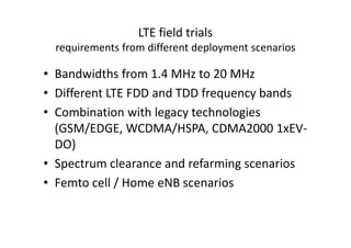 LTE field trials
  requirements from different deployment scenarios

• Bandwidths from 1.4 MHz to 20 MHz
• Different LTE FDD and TDD frequency bands
• Combination with legacy technologies
  (GSM/EDGE, WCDMA/HSPA, CDMA2000 1xEV-
  DO)
• Spectrum clearance and refarming scenarios
• Femto cell / Home eNB scenarios
 