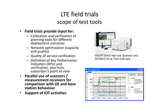 LTE field trials
                       scope of test tools
• Field trials provide input for:
    – Calibration and verification of
      planning tools for different
      deployment scenarios
    – Network optimization (capacity
      and quality)
    – Quality of service verification
    – Definition of Key Performance
      Indicators (KPIs) and
      verification, also from
      subscriber’s point of view
• Parallel use of scanners /
  measurement receivers for
  comparison with UE and base
  station behaviour
• Support of IOT activities
 