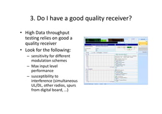 3. Do I have a good quality receiver?

• High Data throughput
  testing relies on good a
  quality receiver
• Look for the following:
   – sensitivity for different
     modulation schemes
   – Max input level
     performance
   – susceptibility to
     interference (simultaneous
     UL/DL, other radios, spurs
     from digital board, …)
 