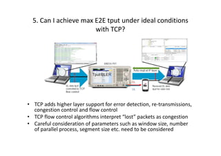 5. Can I achieve max E2E tput under ideal conditions
                       with TCP?




• TCP adds higher layer support for error detection, re-transmissions,
  congestion control and flow control
• TCP flow control algorithms interpret “lost” packets as congestion
• Careful consideration of parameters such as window size, number
  of parallel process, segment size etc. need to be considered
 
