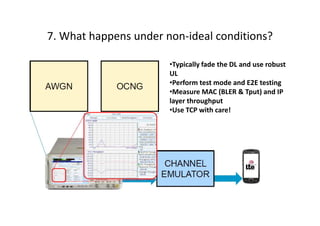 7. What happens under non-ideal conditions?

                       •Typically fade the DL and use robust
                       UL
                       •Perform test mode and E2E testing
                       •Measure MAC (BLER & Tput) and IP
                       layer throughput
                       •Use TCP with care!
 