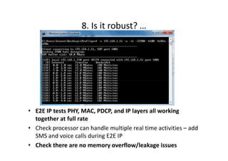 8. Is it robust? …




• E2E IP tests PHY, MAC, PDCP, and IP layers all working
  together at full rate
• Check processor can handle multiple real time activities – add
  SMS and voice calls during E2E IP
• Check there are no memory overflow/leakage issues
 